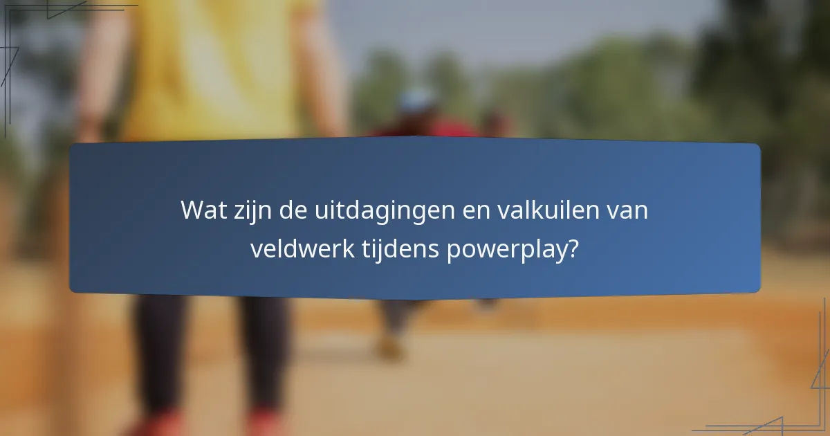 Wat zijn de uitdagingen en valkuilen van veldwerk tijdens powerplay?